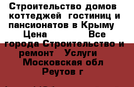 Строительство домов, коттеджей, гостиниц и пансионатов в Крыму › Цена ­ 35 000 - Все города Строительство и ремонт » Услуги   . Московская обл.,Реутов г.